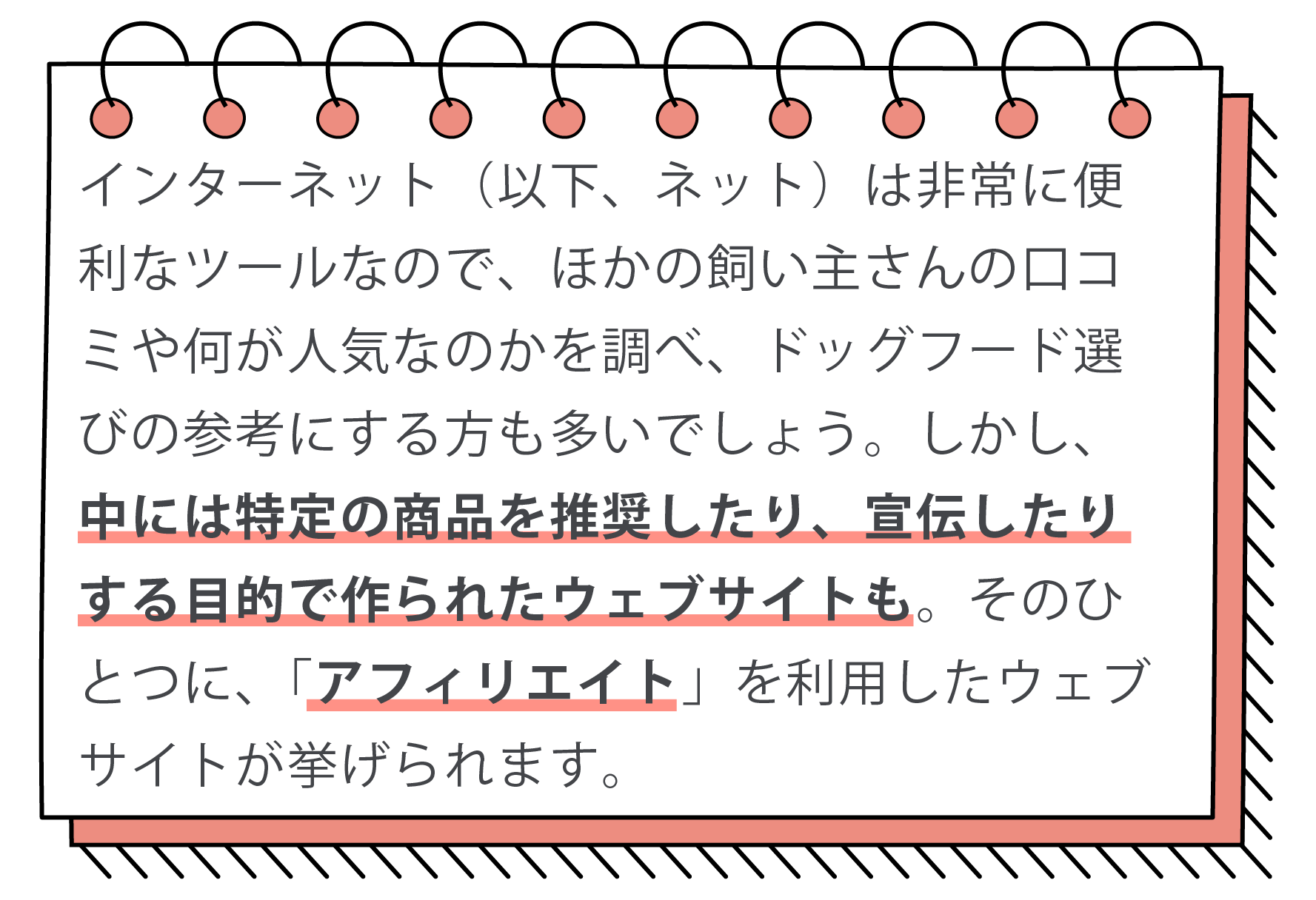 インターネット（以下、ネット）は非常に便利なツールなので、ほかの飼い主さんの口コミや何が人気なのかを調べ、ドッグフード選びの参考にする方も多いでしょう。しかし、中には特定の商品を推奨したり、宣伝したりする目的で作られたウェブサイトも。そのひとつに、「アフィリエイト」を利用したウェブサイトが挙げられます。