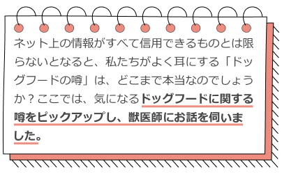
                      このように、ネット上の情報がすべて信用できるものとは限らないとなると、
                      私たちがよく耳にする「ドッグフードの噂」は、どこまで本当なのでしょうか？ここでは、
                      気になるドッグフードに関する噂をピックアップし、獣医師の先生にお話を伺いました。
                    